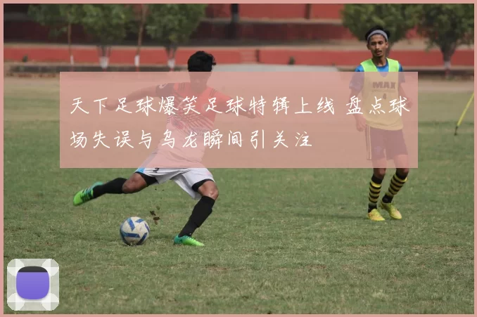 天下足球爆笑足球特辑上线 盘点球场失误与乌龙瞬间引关注
