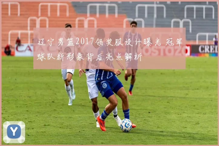 辽宁男篮2017领奖服设计曝光 冠军球队新形象背后亮点解析