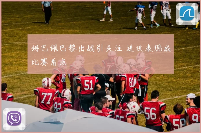 姆巴佩巴黎出战引关注 进攻表现成比赛看点