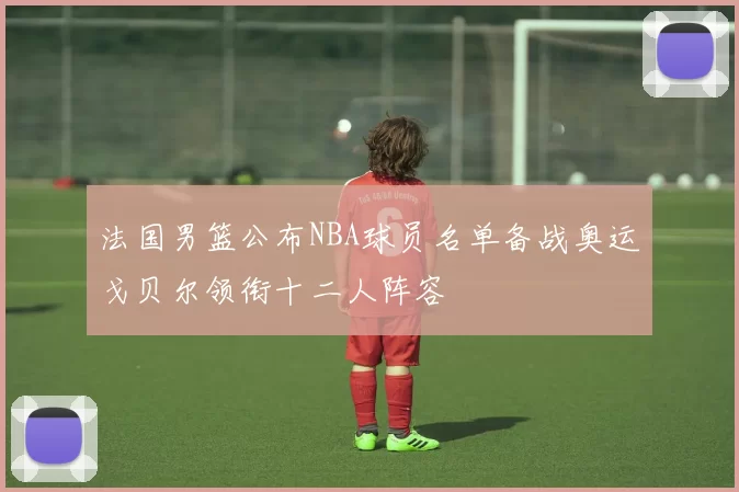 法国男篮公布NBA球员名单备战奥运戈贝尔领衔十二人阵容