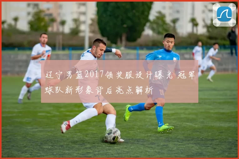 辽宁男篮2017领奖服设计曝光 冠军球队新形象背后亮点解析