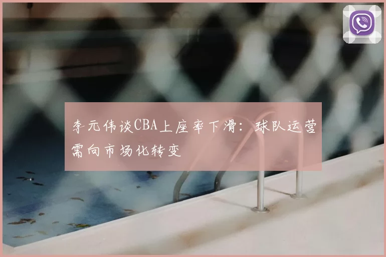 李元伟谈CBA上座率下滑：球队运营需向市场化转变