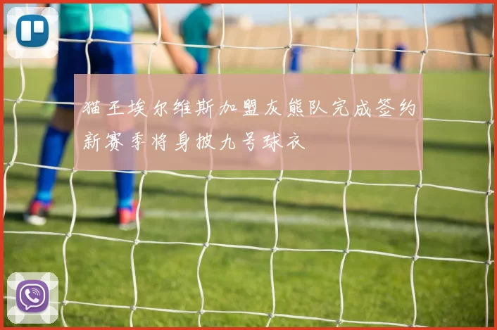 猫王埃尔维斯加盟灰熊队完成签约新赛季将身披九号球衣