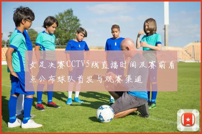 女足决赛CCTV5线直播时间及赛前看点公布球队首发与观赛渠道