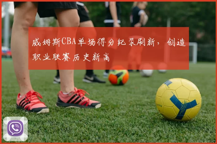 威姆斯CBA单场得分纪录刷新，创造职业联赛历史新高