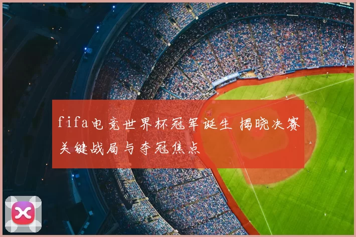 fifa电竞世界杯冠军诞生 揭晓决赛关键战局与夺冠焦点