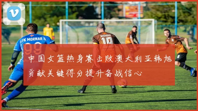 中国女篮热身赛击败澳大利亚韩旭贡献关键得分提升备战信心