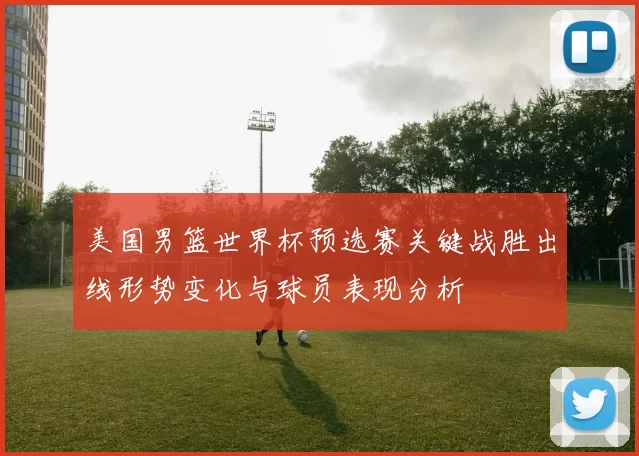 美国男篮世界杯预选赛关键战胜出线形势变化与球员表现分析