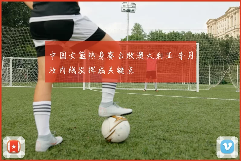 中国女篮热身赛击败澳大利亚 李月汝内线发挥成关键点