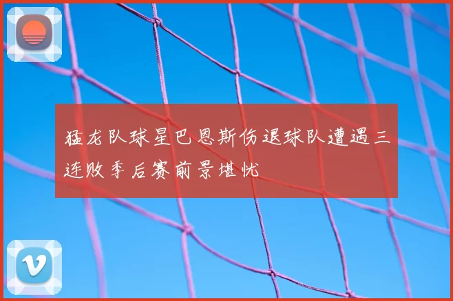 猛龙队球星巴恩斯伤退球队遭遇三连败季后赛前景堪忧