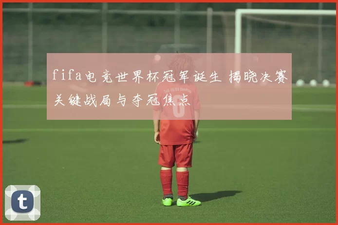 fifa电竞世界杯冠军诞生 揭晓决赛关键战局与夺冠焦点
