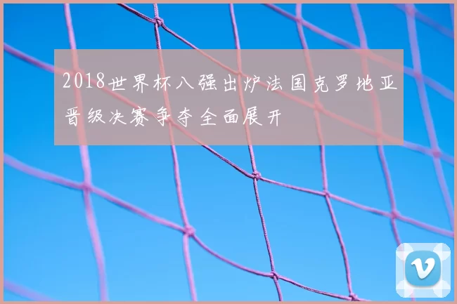 2018世界杯八强出炉法国克罗地亚晋级决赛争夺全面展开