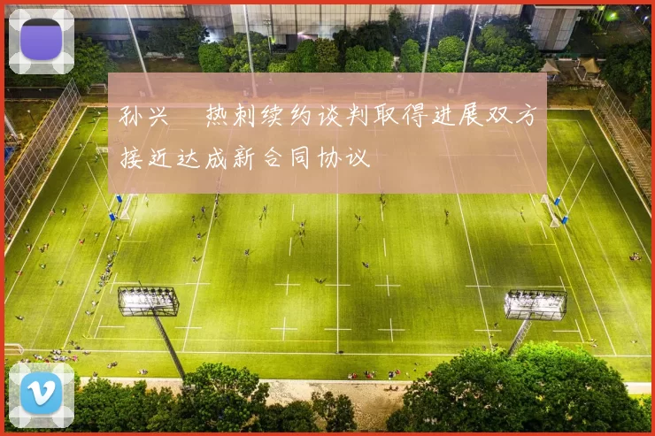 孙兴慜热刺续约谈判取得进展双方接近达成新合同协议