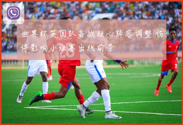 世界杯英国队备战核心阵容调整 伤停影响小组赛出线前景
