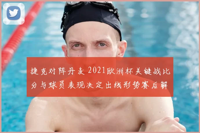 捷克对阵丹麦 2021欧洲杯关键战比分与球员表现决定出线形势赛后解读