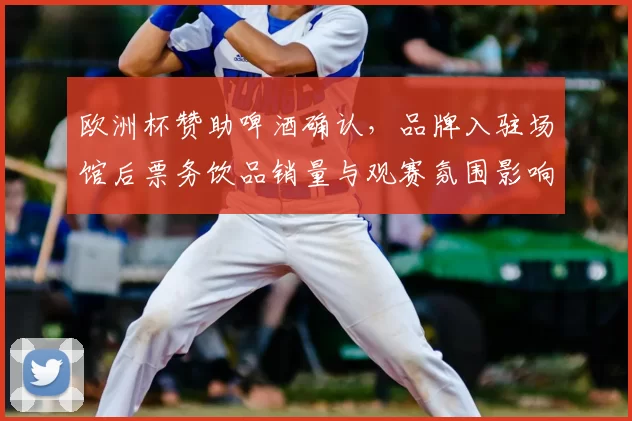 欧洲杯赞助啤酒确认,品牌入驻场馆后票务饮品销量与观赛氛围影响解读
