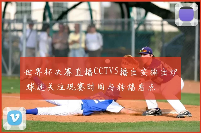 世界杯决赛直播CCTV5播出安排出炉 球迷关注观赛时间与转播看点