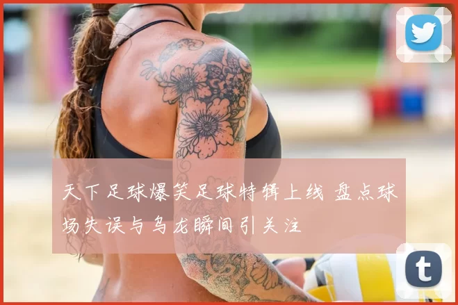 天下足球爆笑足球特辑上线 盘点球场失误与乌龙瞬间引关注