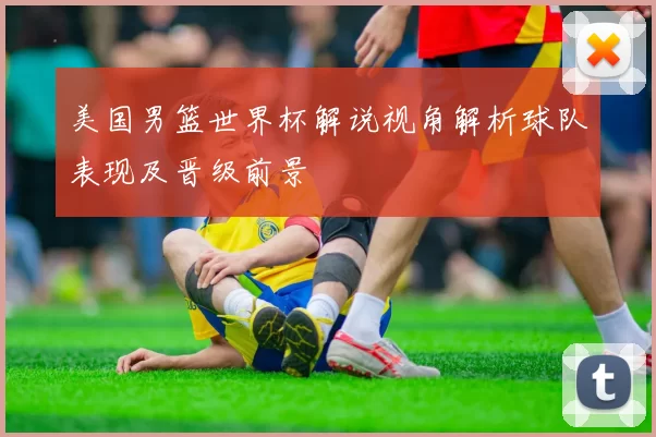 美国男篮世界杯解说视角解析球队表现及晋级前景