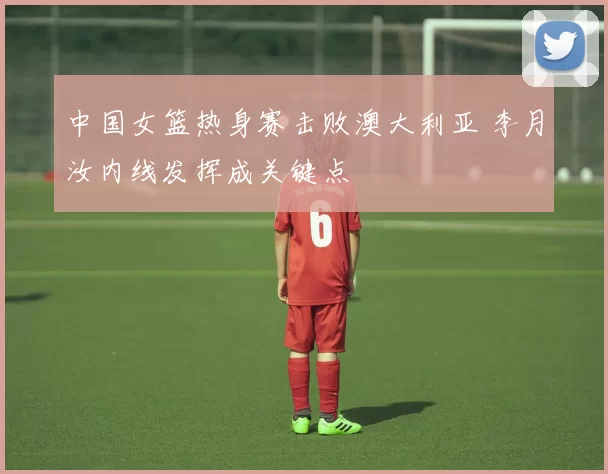 中国女篮热身赛击败澳大利亚 李月汝内线发挥成关键点