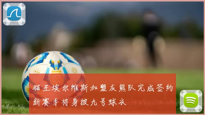 猫王埃尔维斯加盟灰熊队完成签约新赛季将身披九号球衣