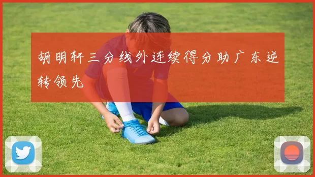 胡明轩三分线外连续得分助广东逆转领先