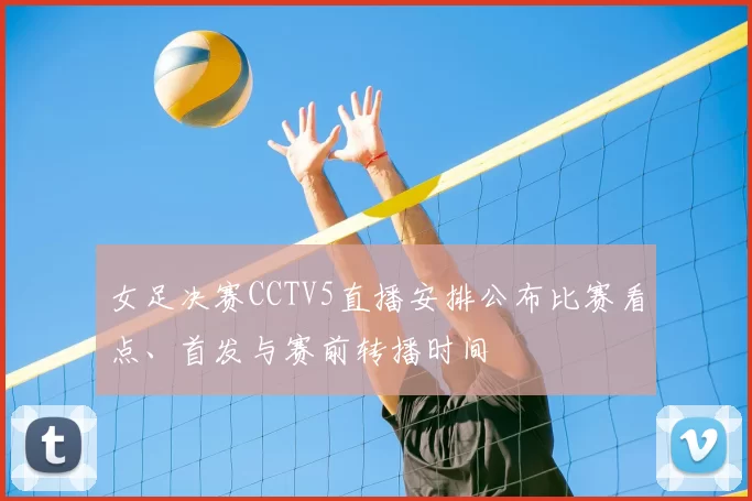 女足决赛CCTV5直播安排公布比赛看点、首发与赛前转播时间