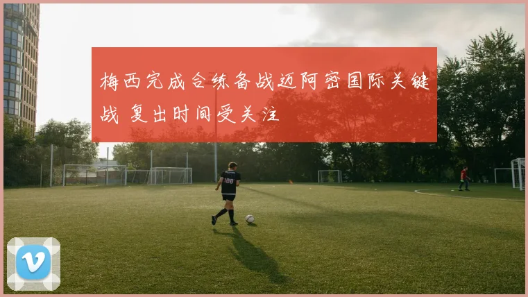 梅西完成合练备战迈阿密国际关键战 复出时间受关注
