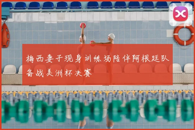梅西妻子现身训练场陪伴阿根廷队备战美洲杯决赛