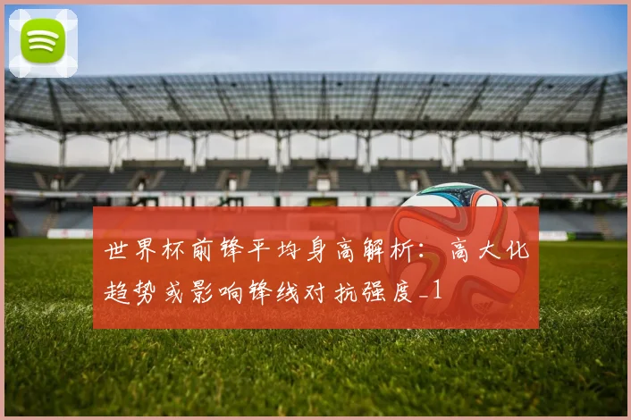 世界杯前锋平均身高解析:高大化趋势或影响锋线对抗强度_1