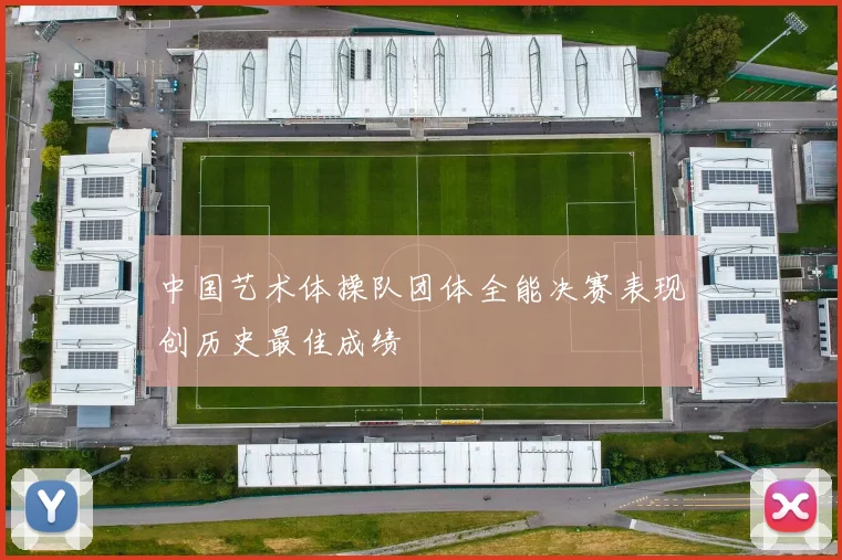 中国艺术体操队团体全能决赛表现创历史最佳成绩