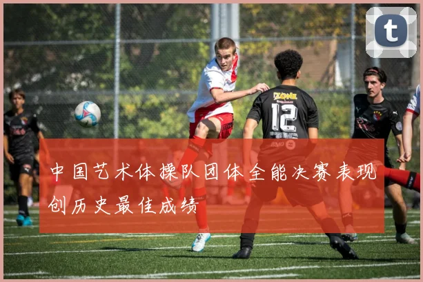 中国艺术体操队团体全能决赛表现创历史最佳成绩