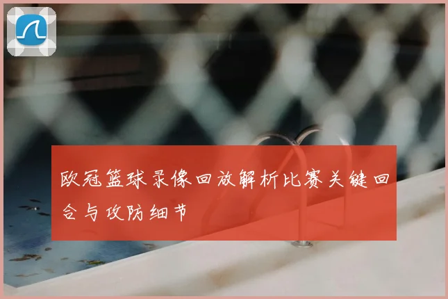 欧冠篮球录像回放解析比赛关键回合与攻防细节