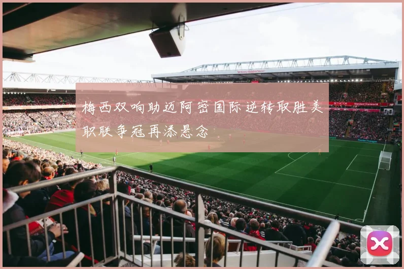 梅西双响助迈阿密国际逆转取胜美职联争冠再添悬念