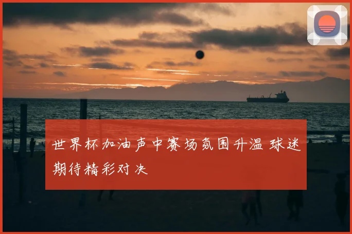 世界杯加油声中赛场氛围升温 球迷期待精彩对决